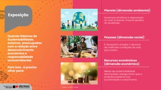 Exposição
Mudanças climáticas e degradação
do meio ambiente: maiores desafios
da atualidade.
É necessário ampliar o alcance
de melhores condições de vida
para todos.
Metas de sustentabilidade
alcançadas, assegurando que a
empresa preserve sua
lucratividade e crescimento.
Planeta (dimensão ambiental)
Pessoas (dimensão social)
Recursos econômicos
(dimensão econômica)
Imagens: © Getty Images
Quando falamos de
Sustentabilidade,
estamos preocupados
com a relação entre
desenvolvimento
econômico e
responsabildade
socioambiental.
Para isso , é preciso
olhar para:
 