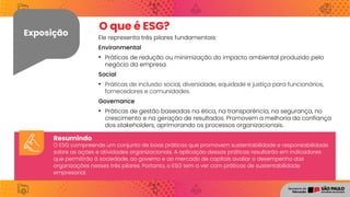 Exposição Ele representa três pilares fundamentais:
Environmental
• Práticas de redução ou minimização do impacto ambiental produzido pelo
negócio da empresa.
Social
• Práticas de inclusão social, diversidade, equidade e justiça para funcionários,
fornecedores e comunidades.
Governance
• Práticas de gestão baseadas na ética, na transparência, na segurança, no
crescimento e na geração de resultados. Promovem a melhoria da confiança
dos stakeholders, aprimorando os processos organizacionais.
O que é ESG?
Resumindo
O ESG compreende um conjunto de boas práticas que promovem sustentabilidade e responsabilidade
sobre as ações e atividades organizacionais. A aplicação dessas práticas resultarão em indicadores
que permitirão à sociedade, ao governo e ao mercado de capitais avaliar o desempenho das
organizações nesses três pilares. Portanto, o ESG tem a ver com práticas de sustentabilidade
empresarial.
 