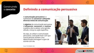 Construindo
o conceito Definindo a comunicação persuasiva
A comunicação persuasiva é a
habilidade de convencer utilizando
diversos meios de comunicação.
A objetivo da comunicação persuasiva
é influenciar, convencer ou motivar
o público-alvo a adotar uma opinião,
atitude, crença ou ação específica.
Ou seja, ao utilizar a comunicação
persuasiva, você pode fazer com que
outras pessoas aceitem uma
determinada mensagem e ajam de
acordo com ela.
© Getty Images
Fonte: THE SPEAKER, 2023
 