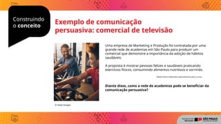 Construindo
o conceito
Uma empresa de Marketing e Produção foi contratada por uma
grande rede de academias em São Paulo para produzir um
comercial que demonstre a importância da adoção de hábitos
saudáveis.
A proposta é mostrar pessoas felizes e saudáveis praticando
exercícios físicos, consumindo alimentos nutritivos e sorrindo.
Diante disso, como a rede de academias pode se beneficiar da
comunicação persuasiva?
© Getty Images
Exemplo de comunicação
persuasiva: comercial de televisão
Relato fictício elaborado especialmente para o curso.
 