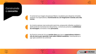 Construindo
o conceito
O comercial usa imagens de pessoas felizes e saudáveis para despertar emoções
positivas nos espectadores, incentivando-os a se imaginarem vivendo uma vida
similar.
Ao mostrar pessoas reais praticando exercícios, preparando refeições saudáveis e
desfrutando de momentos de relaxamento, o comercial aumenta a credibilidade
da mensagem, tornando-a mais persuasiva.
No final do comercial, há um convite claro para que os espectadores visitem o
site da marca para aprender mais sobre hábitos saudáveis, incentivando-os a
agir após assistirem ao comercial.
 