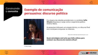 Construindo
o conceito
Era véspera das eleições presidenciais e a candidata Sofia
Oliveira disputava o cargo contra o experiente político
Antônio Matos.
As pesquisas indicavam um empate técnico, e o discurso final
era crucial para conquistar os indecisos.
Quais estratégias você acha que Sofia utilizou para
conduzir seu discurso de maneira eficaz?
© Getty Images
Exemplo de comunicação
persuasiva: discurso político
Relato fictício elaborado especialmente para o curso.
 