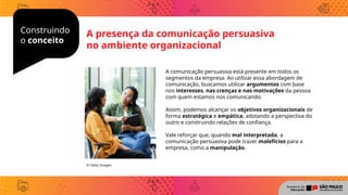 Construindo
o conceito
A comunicação persuasiva está presente em todos os
segmentos da empresa. Ao utilizar essa abordagem de
comunicação, buscamos utilizar argumentos com base
nos interesses, nas crenças e nas motivações da pessoa
com quem estamos nos comunicando.
Assim, podemos alcançar os objetivos organizacionais de
forma estratégica e empática, adotando a perspectiva do
outro e construindo relações de confiança.
Vale reforçar que, quando mal interpretada, a
comunicação persuasiva pode trazer malefícios para a
empresa, como a manipulação.
© Getty Images
A presença da comunicação persuasiva
no ambiente organizacional
 