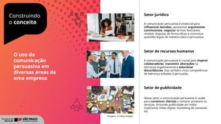 Construindo
o conceito
Setor jurídico
A comunicação persuasiva é essencial para
influenciar decisões, apresentar argumentos
convincentes, negociar termos favoráveis,
resolver disputas de forma eficaz e comunicar
questões legais de maneira clara e persuasiva.
Setor de recursos humanos
A comunicação persuasiva é crucial para inspirar
colaboradores, transmitir alterações na
estrutura organizacional e solucionar
discordâncias. Isso também inclui competências
de liderança voltadas à persuasão.
Setor de publicidade
Nesse setor, a comunicação persuasiva é usada
para convencer clientes a comprar produtos ou
serviços, incluindo publicidade em mídia
tradicional, mídia digital, marketing de conteúdo
etc.
Imagens: © Getty Images
O uso da
comunicação
persuasiva em
diversas áreas de
uma empresa
 