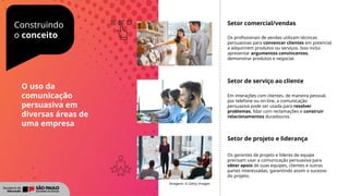 Construindo
o conceito
Setor comercial/vendas
Os profissionais de vendas utilizam técnicas
persuasivas para convencer clientes em potencial
a adquirirem produtos ou serviços. Isso inclui
apresentar argumentos convincentes,
demonstrar produtos e negociar.
Setor de serviço ao cliente
Em interações com clientes, de maneira pessoal,
por telefone ou on-line, a comunicação
persuasiva pode ser usada para resolver
problemas, lidar com reclamações e construir
relacionamentos duradouros.
Setor de projeto e liderança
Os gerentes de projeto e líderes de equipe
precisam usar a comunicação persuasiva para
obter apoio de suas equipes, clientes e outras
partes interessadas, garantindo assim o sucesso
do projeto.
Imagens: © Getty Images
O uso da
comunicação
persuasiva em
diversas áreas de
uma empresa
 