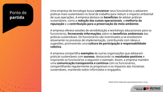 Ponto de
partida
Uma empresa de tecnologia busca convencer seus funcionários a adotarem
práticas mais sustentáveis no local de trabalho para reduzir o impacto ambiental
de suas operações. A empresa destaca os benefícios de adotar práticas
sustentáveis, como a redução dos custos operacionais, a melhoria da
reputação e a contribuição para a preservação do meio ambiente.
A empresa oferece sessões de sensibilização e workshops educacionais para os
funcionários, fornecendo informações sobre os benefícios ambientais das
práticas sustentáveis. Os funcionários são incentivados a se envolverem
ativamente no processo de implementação, contribuindo com ideias e
sugestões, promovendo uma cultura de participação e responsabilidade
coletiva.
A empresa compartilha exemplos de outras organizações que adotaram
práticas sustentáveis com sucesso, destacando os resultados positivos e
inspirando os funcionários a seguirem o exemplo. Assim, a empresa mantém
uma comunicação transparente e contínua com os funcionários,
compartilhando regularmente os progressos e os impactos das iniciativas
sustentáveis, mantendo todos informados e engajados.
Relato fictício elaborado especialmente para o curso.
 