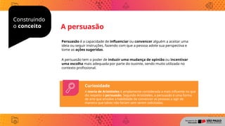 Construindo
o conceito
Persuasão é a capacidade de influenciar ou convencer alguém a aceitar uma
ideia ou seguir instruções, fazendo com que a pessoa adote sua perspectiva e
tome as ações sugeridas.
A persuasão tem o poder de induzir uma mudança de opinião ou incentivar
uma escolha mais adequada por parte do ouvinte, sendo muito utilizada no
contexto profissional.
A persuasão
Curiosidade
A teoria de Aristóteles é amplamente considerada a mais influente no que
diz respeito à persuasão. Segundo Aristóteles, a persuasão é uma forma
de arte que envolve a habilidade de convencer as pessoas a agir de
maneira que talvez não fariam sem serem solicitadas.
 