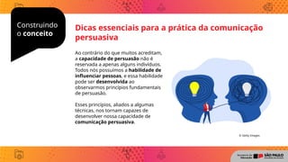 Construindo
o conceito
Dicas essenciais para a prática da comunicação
persuasiva
Ao contrário do que muitos acreditam,
a capacidade de persuasão não é
reservada a apenas alguns indivíduos.
Todos nós possuímos a habilidade de
influenciar pessoas, e essa habilidade
pode ser desenvolvida ao
observarmos princípios fundamentais
de persuasão.
Esses princípios, aliados a algumas
técnicas, nos tornam capazes de
desenvolver nossa capacidade de
comunicação persuasiva.
© Getty Images
 