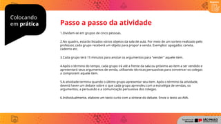 Colocando
em prática
1.Dividam-se em grupos de cinco pessoas.
2.No quadro, estarão listados vários objetos da sala de aula. Por meio de um sorteio realizado pelo
professor, cada grupo receberá um objeto para propor a venda. Exemplos: apagador, caneta,
caderno etc.
3.Cada grupo terá 15 minutos para anotar os argumentos para "vender" aquele item.
4.Após o término do tempo, cada grupo irá até a frente da sala ou próximo ao item a ser vendido e
apresentará seus argumentos de venda, utilizando técnicas persuasivas para convencer os colegas
a comprarem aquele item.
5.A atividade termina quando o último grupo apresentar seu item. Após o término da atividade,
deverá haver um debate sobre o que cada grupo aprendeu com a estratégia de vendas, os
argumentos, a persuasão e a comunicação persuasiva dos colegas.
6.Individualmente, elabore um texto curto com a síntese do debate. Envie o texto ao AVA.
Passo a passo da atividade
Registro
 