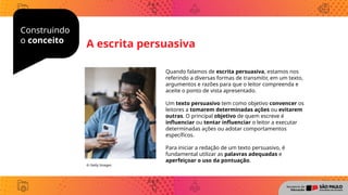 Construindo
o conceito
Quando falamos de escrita persuasiva, estamos nos
referindo a diversas formas de transmitir, em um texto,
argumentos e razões para que o leitor compreenda e
aceite o ponto de vista apresentado.
Um texto persuasivo tem como objetivo convencer os
leitores a tomarem determinadas ações ou evitarem
outras. O principal objetivo de quem escreve é
influenciar ou tentar influenciar o leitor a executar
determinadas ações ou adotar comportamentos
específicos.
Para iniciar a redação de um texto persuasivo, é
fundamental utilizar as palavras adequadas e
aperfeiçoar o uso da pontuação.
© Getty Images
A escrita persuasiva
 