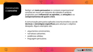Construindo
o conceito Redigir um texto persuasivo no contexto organizacional
consiste em reunir um conjunto de métodos e práticas
projetados para influenciar as opiniões, as emoções e os
comportamentos de quem o lerá.
A comunicação persuasiva aplicada à escrita envolve o uso de
técnicas e estratégias específicas para alcançar o objetivo
desejado. Alguns exemplos são:
• argumentos convincentes;
• narrativas cativantes;
• evidências sólidas;
• linguagem persuasiva.
 