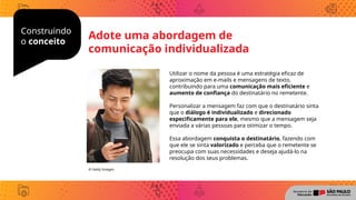 Construindo
o conceito
Utilizar o nome da pessoa é uma estratégia eficaz de
aproximação em e-mails e mensagens de texto,
contribuindo para uma comunicação mais eficiente e
aumento de confiança do destinatário no remetente.
Personalizar a mensagem faz com que o destinatário sinta
que o diálogo é individualizado e direcionado
especificamente para ele, mesmo que a mensagem seja
enviada a várias pessoas para otimizar o tempo.
Essa abordagem conquista o destinatário, fazendo com
que ele se sinta valorizado e perceba que o remetente se
preocupa com suas necessidades e deseja ajudá-lo na
resolução dos seus problemas.
© Getty Images
Adote uma abordagem de
comunicação individualizada
 