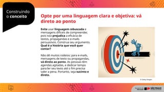 Construindo
o conceito Opte por uma linguagem clara e objetiva: vá
direto ao ponto
Evite usar linguagem rebuscada e
mensagens difíceis de compreender,
pois isso prejudica a eficácia de
textos, propagandas e e-mails
persuasivos. Construa seu argumento.
Qual é a história que você quer
contar?
Não dê muitos rodeios: para e-mails,
mensagens de texto ou propagandas,
vá direto ao ponto. As pessoas têm
agendas agitadas, e dedicar tempo
para ler seu texto até o fim precisa
valer a pena. Portanto, seja sucinto e
direto.
© Getty Images
 