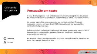 Colocando
em prática
Registro
A vaga de emprego que você tanto deseja em uma empresa próxima à sua casa
foi aberta. Você decide se candidatar, acreditando que esta é a sua oportunidade.
Ao acessar o portal da vaga para enviar seu currículo, você verifica que é
necessário escrever um texto de até 15 linhas explicando por que você é o
candidato ideal para a vaga.
Utilizando todo o conhecimento adquirido até agora, escreva esse texto no Word,
destacando os motivos pelos quais você deve ser escolhido e aplicando
argumentos persuasivos.
Ao terminar, releia e verifique se todos os pontos necessários estão presentes no
texto. Faça o envio do texto ao AVA.
Persuasão em texto
Em grupo
15 minutos
 