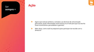 Ação
Ser
sempre +
Agora que você já conhece o conceito e as técnicas de comunicação
persuasiva, quais informações você incluiria no e-mail para que sua escrita
fosse convincente e persuadisse o gerente?
Além disso, como você se prepararia para participar da reunião com a
diretoria?
Diálogo
 
