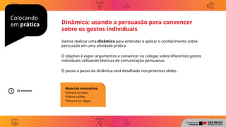 Colocando
em prática
Vamos realizar uma dinâmica para entender e aplicar o conhecimento sobre
persuasão em uma atividade prática.
O objetivo é expor argumentos e convencer os colegas sobre diferentes gostos
individuais utilizando técnicas de comunicação persuasiva.
O passo a passo da dinâmica será detalhado nos próximos slides.
Dinâmica: usando a persuasão para convencer
sobre os gostos individuais
Materiais necessários:
•Caneta ou lápis;
•Folhas sulfite;
•Tesoura ou régua.
25 minutos
 