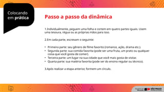 Colocando
em prática
1.Individualmente, peguem uma folha e cortem em quatro partes iguais. Usem
uma tesoura, régua ou as próprias mãos para isso.
2.Em cada parte, escrevam o seguinte:
• Primeira parte: seu gênero de filme favorito (romance, ação, drama etc.).
• Segunda parte: sua comida favorita (pode ser uma fruta, um prato ou qualquer
coisa que você gosta de comer).
• Terceira parte: um lugar na sua cidade que você mais gosta de visitar.
• Quarta parte: sua matéria favorita (pode ser do ensino regular ou técnico).
3.Após realizar a etapa anterior, formem um círculo.
Passo a passo da dinâmica
 