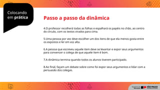 Colocando
em prática
4.O professor recolherá todas as folhas e espalhará os papéis no chão, ao centro
do círculo, com os textos virados para cima.
5.Uma pessoa por vez deve escolher um dos itens de que ela menos gosta entre
os expostos e ler em voz alta.
6.A pessoa que escreveu aquele item deve se levantar e expor seus argumentos
para convencer o colega de que aquele item é bom.
7.A dinâmica termina quando todos os alunos tiverem participado.
8.Ao final, façam um debate sobre como foi expor seus argumentos e lidar com a
persuasão dos colegas.
Passo a passo da dinâmica
 