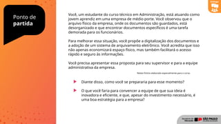 Ponto de
partida
Diante disso, como você se prepararia para esse momento?
O que você faria para convencer a equipe de que sua ideia é
inovadora e eficiente, e que, apesar do investimento necessário, é
uma boa estratégia para a empresa?
Você, um estudante do curso técnico em Administração, está atuando como
jovem aprendiz em uma empresa de médio porte. Você observou que o
arquivo físico da empresa, onde os documentos são guardados, está
desorganizado e que encontrar documentos específicos é uma tarefa
demorada para os funcionários.
Para melhorar essa situação, você propõe a digitalização dos documentos e
a adoção de um sistema de arquivamento eletrônico. Você acredita que isso
não apenas economizará espaço físico, mas também facilitará o acesso
rápido e seguro às informações.
Você precisa apresentar essa proposta para seu supervisor e para a equipe
administrativa da empresa.
Diálogo
Relato fictício elaborado especialmente para o curso.
 