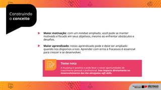 Construindo
o conceito
Maior motivação: com um mindset ampliado, você pode se manter
motivado e focado em seus objetivos, mesmo ao enfrentar obstáculos e
desafios.
Maior aprendizado: nosso aprendizado pode e deve ser ampliado
quando nos dispomos a isso. Aprender com erros e fracassos é essencial
para crescer e se desenvolver.
Tome nota
A mudança é positiva e pode levar a novas oportunidades de
crescimento pessoal e profissional. Isso impacta diretamente no
desenvolvimento das tão almejadas soft skills.
 
