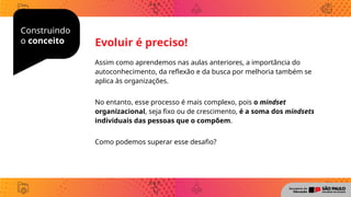 Construindo
o conceito
Assim como aprendemos nas aulas anteriores, a importância do
autoconhecimento, da reflexão e da busca por melhoria também se
aplica às organizações.
No entanto, esse processo é mais complexo, pois o mindset
organizacional, seja fixo ou de crescimento, é a soma dos mindsets
individuais das pessoas que o compõem.
Como podemos superar esse desafio?
Evoluir é preciso!
 