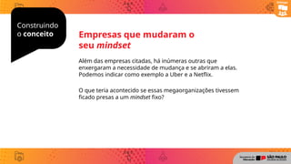 Construindo
o conceito
Além das empresas citadas, há inúmeras outras que
enxergaram a necessidade de mudança e se abriram a elas.
Podemos indicar como exemplo a Uber e a Netflix.
O que teria acontecido se essas megaorganizações tivessem
ficado presas a um mindset fixo?
Empresas que mudaram o
seu mindset
Diálogo
 