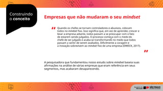Construindo
o conceito
A pesquisadora que fundamentou nosso estudo sobre mindset baseia suas
afirmações na análise de várias empresas que eram referência em seus
segmentos, mas acabaram desaparecendo.
Empresas que não mudaram o seu mindset
Quando os chefes se tornam controladores e abusivos, colocam
todos no mindset fixo. Isso significa que, em vez de aprender, crescer e
levar a empresa adiante, todos passam a se preocupar com o fato
de estarem sendo julgados. O processo começ̧ a com o medo do
chefe de ser julgado e acaba se transformando no medo que todos
passam a sentir de serem avaliados. Dificilmente a coragem e
a inovação sobrevivem ao mindset fixo de uma empresa (DWECK, 2017).
“
”
 