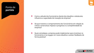 Ponto de
partida
Como a atitude dos funcionários diante dos desafios e obstáculos
influencia a capacidade de inovação da empresa?
De que maneira o comportamento dos funcionários em relação às
críticas construtivas impacta o progresso e a competitividade da
empresa?
Quais estratégias a empresa pode implementar para incentivar os
funcionários a se engajar em novos desafios e aceitar feedbacks de
forma positiva?
Diálogo
 