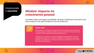 Consruindo
o conceito
Construindo
o conceito
O mindset molda a percepção da realidade. Quando o mindset de crescimento está
ativo, tende-se a ver oportunidades em vez de obstáculos.
Mindset: impacto no
crescimento pessoal
Tome nota
Desenvolver um mindset de crescimento é uma jornada, não um destino.
Comece pequeno. Abraçar desafios, persistir em face de obstáculos e ver
o esforço como caminho são passos fundamentais.
Lembre-se: o fracasso é uma oportunidade de aprendizado, não uma
definição de quem você é. Cultive a resiliência e mantenha uma atitude
positiva. Seu mindset é a chave para alcançar seus objetivos e viver uma
vida plena e gratificante.
 