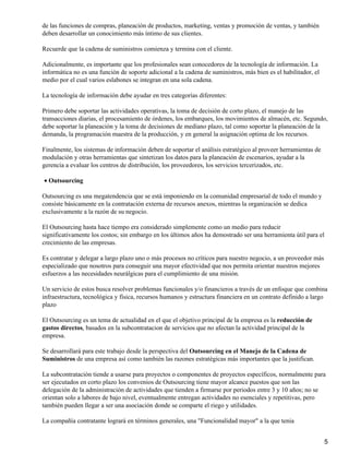 de las funciones de compras, planeación de productos, marketing, ventas y promoción de ventas, y también
deben desarrollar un conocimiento más íntimo de sus clientes.

Recuerde que la cadena de suministros comienza y termina con el cliente.

Adicionalmente, es importante que los profesionales sean conocedores de la tecnología de información. La
informática no es una función de soporte adicional a la cadena de suministros, más bien es el habilitador, el
medio por el cual varios eslabones se integran en una sola cadena.

La tecnología de información debe ayudar en tres categorías diferentes:

Primero debe soportar las actividades operativas, la toma de decisión de corto plazo, el manejo de las
transacciones diarias, el procesamiento de órdenes, los embarques, los movimientos de almacén, etc. Segundo,
debe soportar la planeación y la toma de decisiones de mediano plazo, tal como soportar la planeación de la
demanda, la programación maestra de la producción, y en general la asignación optima de los recursos.

Finalmente, los sistemas de información deben de soportar el análisis estratégico al proveer herramientas de
modulación y otras herramientas que sintetizan los datos para la planeación de escenarios, ayudar a la
gerencia a evaluar los centros de distribución, los proveedores, los servicios tercerizados, etc.

• Outsourcing

Outsourcing es una megatendencia que se está imponiendo en la comunidad empresarial de todo el mundo y
consiste básicamente en la contratación externa de recursos anexos, mientras la organización se dedica
exclusivamente a la razón de su negocio.

El Outsourcing hasta hace tiempo era considerado simplemente como un medio para reducir
significativamente los costos; sin embargo en los últimos años ha demostrado ser una herramienta útil para el
crecimiento de las empresas.

Es contratar y delegar a largo plazo uno o más procesos no críticos para nuestro negocio, a un proveedor más
especializado que nosotros para conseguir una mayor efectividad que nos permita orientar nuestros mejores
esfuerzos a las necesidades neurálgicas para el cumplimiento de una misión.

Un servicio de estos busca resolver problemas funcionales y/o financieros a través de un enfoque que combina
infraestructura, tecnológica y física, recursos humanos y estructura financiera en un contrato definido a largo
plazo

El Outsourcing es un tema de actualidad en el que el objetivo principal de la empresa es la reducción de
gastos directos, basados en la subcontratacion de servicios que no afectan la actividad principal de la
empresa.

Se desarrollará para este trabajo desde la perspectiva del Outsourcing en el Manejo de la Cadena de
Suministros de una empresa así como también las razones estratégicas más importantes que la justifican.

La subcontratación tiende a usarse para proyectos o componentes de proyectos específicos, normalmente para
ser ejecutados en corto plazo los convenios de Outsourcing tiene mayor alcance puestos que son las
delegación de la administración de actividades que tienden a firmarse por periodos entre 3 y 10 años; no se
orientan solo a labores de bajo nivel, eventualmente entregan actividades no esenciales y repetitivas, pero
también pueden llegar a ser una asociación donde se comparte el riego y utilidades.

La compañía contratante logrará en términos generales, una "Funcionalidad mayor" a la que tenia


                                                                                                                5
 