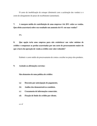 O custo de imobilização de estoque (diminuirá com a aceleração das vendas) e o
custo de alongamento do prazo de recebimento (aumentará).
7. A margem média de contribuição de uma empresa é de 28% sobre as vendas.
Que efeito acarretará sobre seu resultado um aumento de 6% em suas vendas?
6%
8. Que opção teria uma empresa para não estabelecer um valor mínimo de
crédito e compensar as perdas acarretadas por um custo de processamento maior do
que o lucro da operação de venda a crédito com valor reduzido?
Embutir o custo médio de processamento de contas a receber no preço dos produtos.
9. Assinale as afirmações corretas:
São elementos de uma política de crédito:
(a) Desconto por antecipação de pagamento.
(b) Análise dos demonstrativos contábeis.
(c) Cruzamento de informações comerciais.
(d) Fixação de limite de crédito por cliente.
a e d
 
