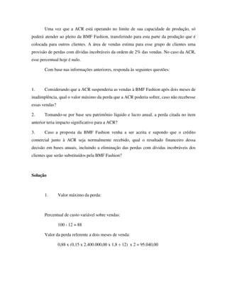 Uma vez que a ACR está operando no limite de sua capacidade de produção, só
poderá atender ao pleito da BMF Fashion, transferindo para esta parte da produção que é
colocada para outros clientes. A área de vendas estima para esse grupo de clientes uma
provisão de perdas com dívidas incobráveis da ordem de 2% das vendas. No caso da ACR,
esse percentual hoje é nulo.
Com base nas informações anteriores, responda às seguintes questões:
1. Considerando que a ACR suspenderia as vendas à BMF Fashion após dois meses de
inadimplência, qual o valor máximo da perda que a ACR poderia sofrer, caso não recebesse
essas vendas?
2. Tomando-se por base seu patrimônio líquido e lucro anual, a perda citada no item
anterior teria impacto significativo para a ACR?
3. Caso a proposta da BMF Fashion venha a ser aceita e supondo que o crédito
comercial junto à ACR seja normalmente recebido, qual o resultado financeiro dessa
decisão em bases anuais, incluindo a eliminação das perdas com dívidas incobráveis dos
clientes que serão substituídos pela BMF Fashion?
Solução
1. Valor máximo da perda:
Percentual de custo variável sobre vendas:
100 - 12 = 88
Valor da perda referente a dois meses de venda:
0,88 x (0,15 x 2.400.000,00 x 1,8 ÷ 12) x 2 = 95.040,00
 