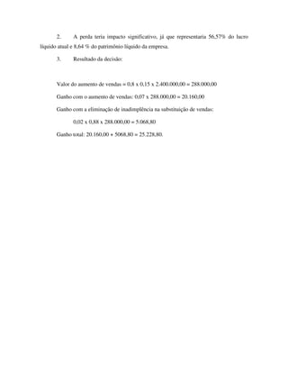 2. A perda teria impacto significativo, já que representaria 56,57% do lucro
líquido atual e 8,64 % do patrimônio líquido da empresa.
3. Resultado da decisão:
Valor do aumento de vendas = 0,8 x 0,15 x 2.400.000,00 = 288.000,00
Ganho com o aumento de vendas: 0,07 x 288.000,00 = 20.160,00
Ganho com a eliminação de inadimplência na substituição de vendas:
0,02 x 0,88 x 288.000,00 = 5.068,80
Ganho total: 20.160,00 + 5068,80 = 25.228,80.
 