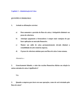 Capítulo 3 – Administração de Caixa
QUESTÕES E PROBLEMAS
1. Assinale as afirmações corretas:
a) Para aumentar a precisão do fluxo de caixa, é obrigatório diminuir seu
prazo de cobertura.
b) Antecipar pagamento a fornecedores é sempre mais vantajoso do que
fazer aplicações no mercado financeiro.
c) Manter um saldo de caixa permanentemente elevado diminui a
rentabilidade do ativo total da empresa.
d) O prazo de cobertura mínimo para um fluxo de caixa é uma semana.
Alternativa c.
2. Genericamente falando, o valor das receitas financeiras diárias em relação às
outras entradas de caixa é significativo?
Não.
3. Quando a empresa gera lucro em suas operações, como ele será retratado pelo
fluxo de caixa?
 