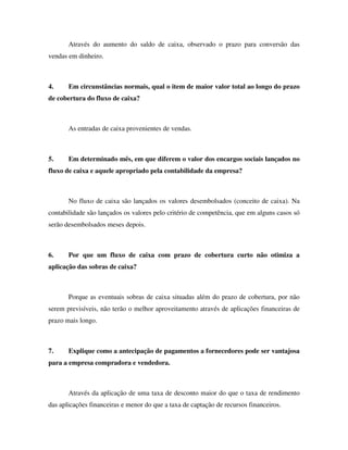 Através do aumento do saldo de caixa, observado o prazo para conversão das
vendas em dinheiro.
4. Em circunstâncias normais, qual o item de maior valor total ao longo do prazo
de cobertura do fluxo de caixa?
As entradas de caixa provenientes de vendas.
5. Em determinado mês, em que diferem o valor dos encargos sociais lançados no
fluxo de caixa e aquele apropriado pela contabilidade da empresa?
No fluxo de caixa são lançados os valores desembolsados (conceito de caixa). Na
contabilidade são lançados os valores pelo critério de competência, que em alguns casos só
serão desembolsados meses depois.
6. Por que um fluxo de caixa com prazo de cobertura curto não otimiza a
aplicação das sobras de caixa?
Porque as eventuais sobras de caixa situadas além do prazo de cobertura, por não
serem previsíveis, não terão o melhor aproveitamento através de aplicações financeiras de
prazo mais longo.
7. Explique como a antecipação de pagamentos a fornecedores pode ser vantajosa
para a empresa compradora e vendedora.
Através da aplicação de uma taxa de desconto maior do que o taxa de rendimento
das aplicações financeiras e menor do que a taxa de captação de recursos financeiros.
 