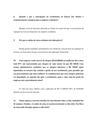 8. Quando é que a antecipação do recebimento de faturas dos clientes é
economicamente vantajosa para a empresa vendedora?
Quando a taxa de desconto oferecida ao cliente for menor do que a taxa de juros da
captação de recursos financeiros da empresa vendedora.
9. Por que os saldos de caixa oscilantes são indesejáveis?
Porque geram resultados insatisfatórios em virtude de a taxa de juros de captação de
recursos ser bem maior do que a taxa de juros das aplicações financeiras.
10. Uma empresa vende através de cheques R$ 84.000,00 em média por dia e desse
total 85% são representados por cheques de valor menor do que R$ 100,00. Uma
norma administrativa estabelece que os cheques inferiores a R$ 100,00 sejam
depositados no terceiro dia, contado a partir de seu recebimento, para permitir que
seu processamento seja mais confiável. Se considerarmos que esses cheques poderiam
ser depositados no segundo dia após o recebimento, qual o valor total da perda da
empresa com o procedimento atual?
O valor dos juros obtidos com a aplicação de R$ 71.400,00 (85% de 84.00,00)
durante um dia à taxa de mercado.
11. Numa empresa, ocorrem entradas de caixa durante todos os dias, incluindo fins
de semana e feriados. As saídas de caixa só acontecem durante os dias úteis. Seu fluxo
de caixa pode abranger apenas os dias úteis?
 