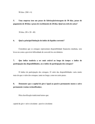 90 dias. (360 ÷ 4)
5. Uma empresa tem um prazo de fabricação/estocagem de 50 dias, prazo de
pagamento de 40 dias e prazo de recebimento de 20 dias. Qual seu ciclo de caixa?
30 dias. (50 + 20 - 40)
6. Qual a principal limitação do índice de liquidez corrente?
Considerar que os estoques representam disponibilidade financeira imediata, sem
levar em conta a provável dificuldade de convertê-los em dinheiro.
7. Que índice tenderia a ser mais estável ao longo do tempo: o índice de
participação das disponibilidades, ou o índice de participação dos estoques?
O índice de participação dos estoques. O valor das disponibilidades varia muito
mais do que o valor dos estoques, tanto no longo, como no curto prazo.
8. Demonstre que o capital de giro é igual ao passivo permanente menos o ativo
permanente (contas reclassificadas).
Pela classificação tradicional temos que:
capital de giro = ativo circulante - passivo circulante
 