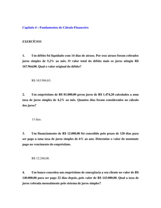 Capítulo 4 – Fundamentos de Cálculo Financeiro
EXERCÍCIOS
1. Um débito foi liquidado com 14 dias de atraso. Por esse atraso foram cobrados
juros simples de 5,2% ao mês. O valor total do débito mais os juros atingiu R$
167.964,00. Qual o valor original do débito?
R$ 163.984,63.
2. Um empréstimo de R$ 81.000,00 gerou juros de R$ 1.474,20 calculados a uma
taxa de juros simples de 4,2% ao mês. Quantos dias foram considerados no cálculo
dos juros?
13 dias.
3. Um financiamento de R$ 12.000,00 foi concedido pelo prazo de 120 dias para
ser pago a uma taxa de juros simples de 6% ao ano. Determine o valor do montante
pago no vencimento do empréstimo.
R$ 12.240,00.
4. Um banco concedeu um empréstimo de emergência a seu cliente no valor de R$
140.000,00 para ser pago 22 dias depois, pelo valor de R$ 143.080,00. Qual a taxa de
juros cobrada mensalmente pelo sistema de juros simples?
 