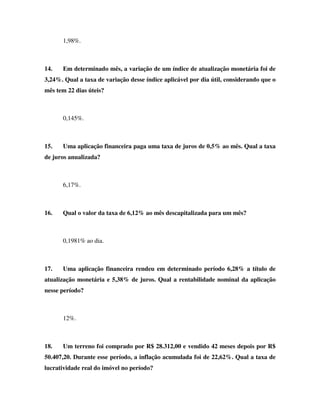 1,98%.
14. Em determinado mês, a variação de um índice de atualização monetária foi de
3,24%. Qual a taxa de variação desse índice aplicável por dia útil, considerando que o
mês tem 22 dias úteis?
0,145%.
15. Uma aplicação financeira paga uma taxa de juros de 0,5% ao mês. Qual a taxa
de juros anualizada?
6,17%.
16. Qual o valor da taxa de 6,12% ao mês descapitalizada para um mês?
0,1981% ao dia.
17. Uma aplicação financeira rendeu em determinado período 6,28% a título de
atualização monetária e 5,38% de juros. Qual a rentabilidade nominal da aplicação
nesse período?
12%.
18. Um terreno foi comprado por R$ 28.312,00 e vendido 42 meses depois por R$
50.407,20. Durante esse período, a inflação acumulada foi de 22,62%. Qual a taxa de
lucratividade real do imóvel no período?
 