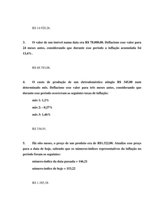 R$ 14.920,26.
3. O valor de um imóvel numa data era R$ 78.000,00. Deflacione esse valor para
24 meses antes, considerando que durante esse período a inflação acumulada foi
13,4%.
R$ 68.783,06.
4. O custo de produção de um eletrodoméstico atingiu R$ 345,00 num
determinado mês. Deflacione esse valor para três meses antes, considerando que
durante esse período ocorreram as seguintes taxas de inflação:
mês 1: 1,2%
mês 2: - 0,27%
mês 3: 1,46%
R$ 336,91.
5. Há oito meses, o preço de um produto era de R$1.322,00. Atualize esse preço
para a data de hoje, sabendo que os números-índices representativos da inflação no
período foram os seguintes:
número-índice da data passada = 146,21
número-índice de hoje = 153,22
R$ 1.385,38.
 