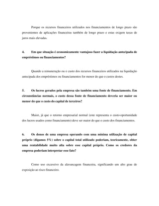 Porque os recursos financeiros utilizados nos financiamentos de longo prazo são
provenientes de aplicações financeiras também de longo prazo e estas exigem taxas de
juros mais elevadas.
4. Em que situação é economicamente vantajoso fazer a liquidação antecipada de
empréstimos ou financiamentos?
Quando a remuneração ou o custo dos recursos financeiros utilizados na liquidação
antecipada dos empréstimos ou financiamentos for menor do que o custos destes.
5. Os lucros gerados pela empresa são também uma fonte de financiamento. Em
circunstâncias normais, o custo dessa fonte de financiamento deveria ser maior ou
menor do que o custo do capital de terceiros?
Maior, já que o retorno empresarial normal (este representa o custo-oportunidade
dos lucros usados como financiamento) deve ser maior do que o custo dos financiamentos.
6. Os donos de uma empresa operando com uma mínima utilização de capital
próprio (digamos 5%) sobre o capital total utilizado poderiam, teoricamente, obter
uma rentabilidade muito alta sobre esse capital próprio. Como os credores da
empresa poderiam interpretar esse fato?
Como uso excessivo da alavancagem financeira, significando um alto grau de
exposição ao risco financeiro.
 