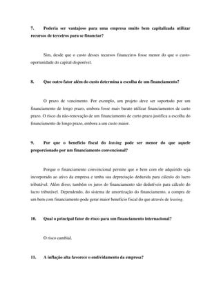 7. Poderia ser vantajoso para uma empresa muito bem capitalizada utilizar
recursos de terceiros para se financiar?
Sim, desde que o custo desses recursos financeiros fosse menor do que o custo-
oportunidade do capital disponível.
8. Que outro fator além do custo determina a escolha de um financiamento?
O prazo de vencimento. Por exemplo, um projeto deve ser suportado por um
financiamento de longo prazo, embora fosse mais barato utilizar financiamentos de curto
prazo. O risco da não-renovação de um financiamento de curto prazo justifica a escolha do
financiamento de longo prazo, embora a um custo maior.
9. Por que o benefício fiscal do leasing pode ser menor do que aquele
proporcionado por um financiamento convencional?
Porque o financiamento convencional permite que o bem com ele adquirido seja
incorporado ao ativo da empresa e tenha sua depreciação deduzida para cálculo do lucro
tributável. Além disso, também os juros do financiamento são dedutíveis para cálculo do
lucro tributável. Dependendo, do sistema de amortização do financiamento, a compra de
um bem com financiamento pode gerar maior benefício fiscal do que através de leasing.
10. Qual o principal fator de risco para um financiamento internacional?
O risco cambial.
11. A inflação alta favorece o endividamento da empresa?
 