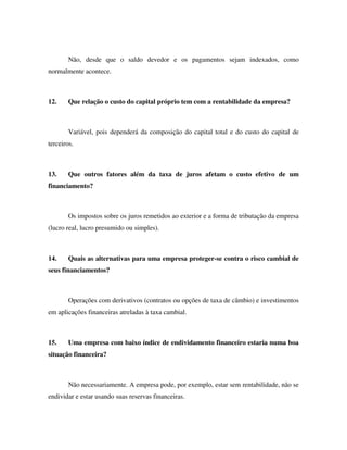 Não, desde que o saldo devedor e os pagamentos sejam indexados, como
normalmente acontece.
12. Que relação o custo do capital próprio tem com a rentabilidade da empresa?
Variável, pois dependerá da composição do capital total e do custo do capital de
terceiros.
13. Que outros fatores além da taxa de juros afetam o custo efetivo de um
financiamento?
Os impostos sobre os juros remetidos ao exterior e a forma de tributação da empresa
(lucro real, lucro presumido ou simples).
14. Quais as alternativas para uma empresa proteger-se contra o risco cambial de
seus financiamentos?
Operações com derivativos (contratos ou opções de taxa de câmbio) e investimentos
em aplicações financeiras atreladas à taxa cambial.
15. Uma empresa com baixo índice de endividamento financeiro estaria numa boa
situação financeira?
Não necessariamente. A empresa pode, por exemplo, estar sem rentabilidade, não se
endividar e estar usando suas reservas financeiras.
 