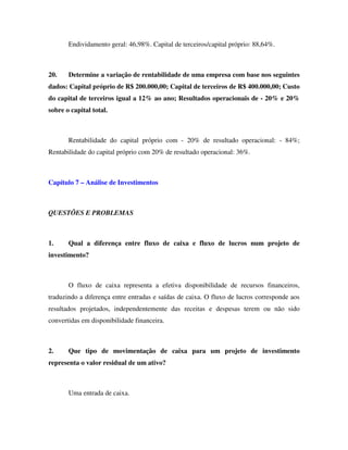 Endividamento geral: 46,98%. Capital de terceiros/capital próprio: 88,64%.
20. Determine a variação de rentabilidade de uma empresa com base nos seguintes
dados: Capital próprio de R$ 200.000,00; Capital de terceiros de R$ 400.000,00; Custo
do capital de terceiros igual a 12% ao ano; Resultados operacionais de - 20% e 20%
sobre o capital total.
Rentabilidade do capital próprio com - 20% de resultado operacional: - 84%;
Rentabilidade do capital próprio com 20% de resultado operacional: 36%.
Capítulo 7 – Análise de Investimentos
QUESTÕES E PROBLEMAS
1. Qual a diferença entre fluxo de caixa e fluxo de lucros num projeto de
investimento?
O fluxo de caixa representa a efetiva disponibilidade de recursos financeiros,
traduzindo a diferença entre entradas e saídas de caixa. O fluxo de lucros corresponde aos
resultados projetados, independentemente das receitas e despesas terem ou não sido
convertidas em disponibilidade financeira.
2. Que tipo de movimentação de caixa para um projeto de investimento
representa o valor residual de um ativo?
Uma entrada de caixa.
 