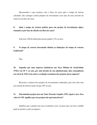 Desconsidera o que acontece com o fluxo de caixa após o tempo de retorno
calculado; não consegue avaliar projetos de investimento com mais de uma inversão de
sinal em seu fluxo de caixa.
8. Qual o tempo de retorno padrão para um projeto de investimento típico,
tomando-se por base de cálculo seu fluxo de caixa?
6,66 anos (100 dividido pela retorno padrão, 15% ao ano).
9. O tempo de retorno descontado elimina as limitações do tempo de retorno
tradicional?
Não.
10. Suponha que uma empresa estabeleceu sua Taxa Mínima de Atratividade
(TMA) em 30 % ao ano, por uma decisão de sua administração. Que conseqüência
esse nível de TMA teria sobre a avaliação econômica dos projetos dessa empresa?
Recusaria a maioria dos projetos de investimentos analisados, pois estes têm uma
taxa interna de retorno menor do que 30% ao ano.
11. Determinado projeto tem um Valor Presente Líquido (VPL) igual a zero. Esse
valor de VPL significa que esse projeto não apresenta lucros?
Significa que o projeto tem lucro econômico zero, ao passo que seu lucro contábil
pode ser positivo, nulo ou negativo.
 