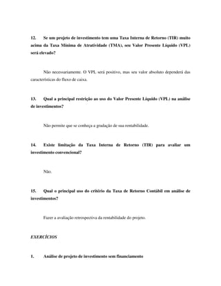 12. Se um projeto de investimento tem uma Taxa Interna de Retorno (TIR) muito
acima da Taxa Mínima de Atratividade (TMA), seu Valor Presente Líquido (VPL)
será elevado?
Não necessariamente. O VPL será positivo, mas seu valor absoluto dependerá das
características do fluxo de caixa.
13. Qual a principal restrição ao uso do Valor Presente Líquido (VPL) na análise
de investimentos?
Não permite que se conheça a gradação de sua rentabilidade.
14. Existe limitação da Taxa Interna de Retorno (TIR) para avaliar um
investimento convencional?
Não.
15. Qual o principal uso do critério da Taxa de Retorno Contábil em análise de
investimentos?
Fazer a avaliação retrospectiva da rentabilidade do projeto.
EXERCÍCIOS
1. Análise de projeto de investimento sem financiamento
 
