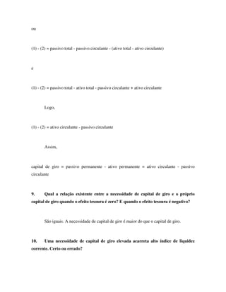 ou
(1) - (2) = passivo total - passivo circulante - (ativo total - ativo circulante)
e
(1) - (2) = passivo total - ativo total - passivo circulante + ativo circulante
Logo,
(1) - (2) = ativo circulante - passivo circulante
Assim,
capital de giro = passivo permanente - ativo permanente = ativo circulante - passivo
circulante
9. Qual a relação existente entre a necessidade de capital de giro e o próprio
capital de giro quando o efeito tesoura é zero? E quando o efeito tesoura é negativo?
São iguais. A necessidade de capital de giro é maior do que o capital de giro.
10. Uma necessidade de capital de giro elevada acarreta alto índice de liquidez
corrente. Certo ou errado?
 