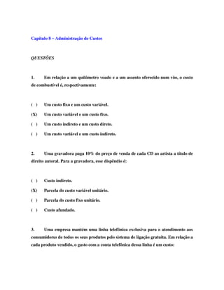 Capítulo 8 – Administração de Custos
QUESTÕES
1. Em relação a um quilômetro voado e a um assento oferecido num vôo, o custo
de combustível é, respectivamente:
( ) Um custo fixo e um custo variável.
(X) Um custo variável e um custo fixo.
( ) Um custo indireto e um custo direto.
( ) Um custo variável e um custo indireto.
2. Uma gravadora paga 10% do preço de venda de cada CD ao artista a título de
direito autoral. Para a gravadora, esse dispêndio é:
( ) Custo indireto.
(X) Parcela do custo variável unitário.
( ) Parcela do custo fixo unitário.
( ) Custo afundado.
3. Uma empresa mantém uma linha telefônica exclusiva para o atendimento aos
consumidores de todos os seus produtos pelo sistema de ligação gratuita. Em relação a
cada produto vendido, o gasto com a conta telefônica dessa linha é um custo:
 