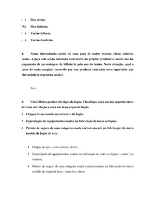 ( ) Fixo direto.
(X) Fixo indireto.
( ) Variável direto.
( ) Variável indireto.
4. Numa determinada sessão de uma peça de teatro existem várias cadeiras
vazias. A peça está sendo encenada num teatro do próprio produtor e, assim, não há
pagamento de percentagem de bilheteria pelo uso do teatro. Nesta situação, qual o
valor do custo marginal incorrido por esse produtor com cada novo espectador que
vier assistir à peça nesta sessão?
Zero.
5. Uma fábrica produz três tipos de fogão. Classifique cada um dos seguintes itens
de custo em relação a cada um desses tipos de fogão.
• Chapas de aço usadas na estrutura do fogão.
• Depreciação de equipamentos usados na fabricação de todos os fogões.
• Prêmio de seguro de uma máquina usada exclusivamente na fabricação do único
modelo de fogão de luxo.
• Chapas de aço - custo variável direto.
• Depreciação de equipamentos usados na fabricação de todos os fogões - custo fixo
indireto.
• Prêmio de seguro de uma máquina usada exclusivamente na fabricação do único
modelo de fogão de luxo - custo fixo direto
 