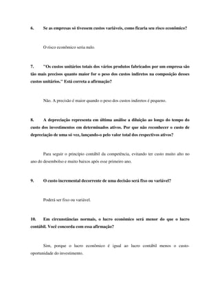 6. Se as empresas só tivessem custos variáveis, como ficaria seu risco econômico?
O risco econômico seria nulo.
7. "Os custos unitários totais dos vários produtos fabricados por um empresa são
tão mais precisos quanto maior for o peso dos custos indiretos na composição desses
custos unitários." Está correta a afirmação?
Não. A precisão é maior quando o peso dos custos indiretos é pequeno.
8. A depreciação representa em última análise a diluição ao longo do tempo do
custo dos investimentos em determinados ativos. Por que não reconhecer o custo de
depreciação de uma só vez, lançando-o pelo valor total dos respectivos ativos?
Para seguir o princípio contábil da competência, evitando ter custo muito alto no
ano do desembolso e muito baixos após esse primeiro ano.
9. O custo incremental decorrente de uma decisão será fixo ou variável?
Poderá ser fixo ou variável.
10. Em circunstâncias normais, o lucro econômico será menor do que o lucro
contábil. Você concorda com essa afirmação?
Sim, porque o lucro econômico é igual ao lucro contábil menos o custo-
oportunidade do investimento.
 